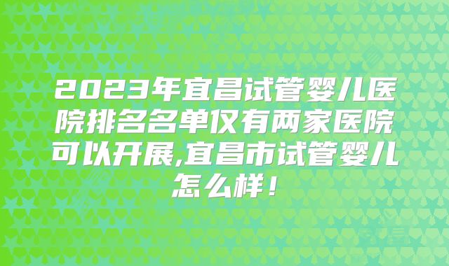 2023年宜昌试管婴儿医院排名名单仅有两家医院可以开展,宜昌市试管婴儿怎么样!