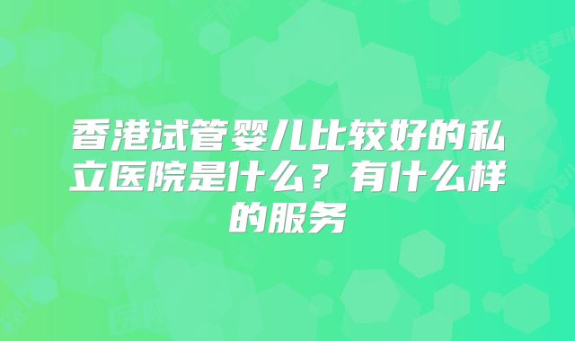 香港试管婴儿比较好的私立医院是什么？有什么样的服务