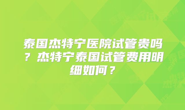 泰国杰特宁医院试管贵吗？杰特宁泰国试管费用明细如何？