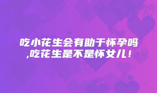 吃小花生会有助于怀孕吗,吃花生是不是怀女儿！