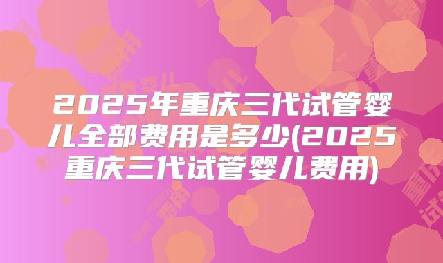 2025年重庆三代试管婴儿全部费用是多少(2025重庆三代试管婴儿费用)