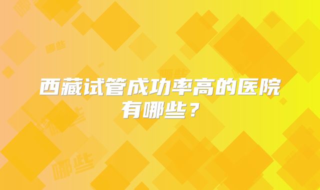 西藏试管成功率高的医院有哪些？