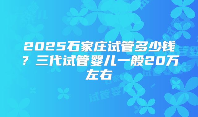 2025石家庄试管多少钱?三代试管婴儿一般20万左右