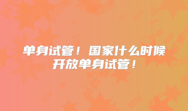 单身试管！国家什么时候开放单身试管！