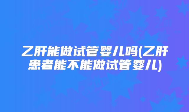 乙肝能做试管婴儿吗(乙肝患者能不能做试管婴儿)