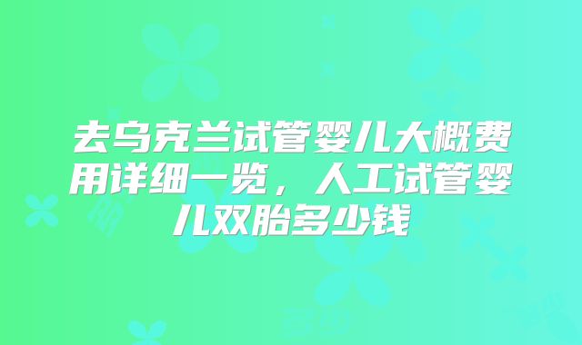 去乌克兰试管婴儿大概费用详细一览,人工试管婴儿双胎多少钱