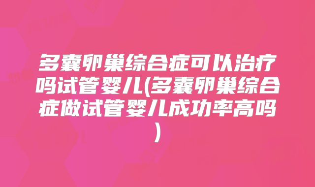 多囊卵巢综合症可以治疗吗试管婴儿(多囊卵巢综合症做试管婴儿成功率高吗)