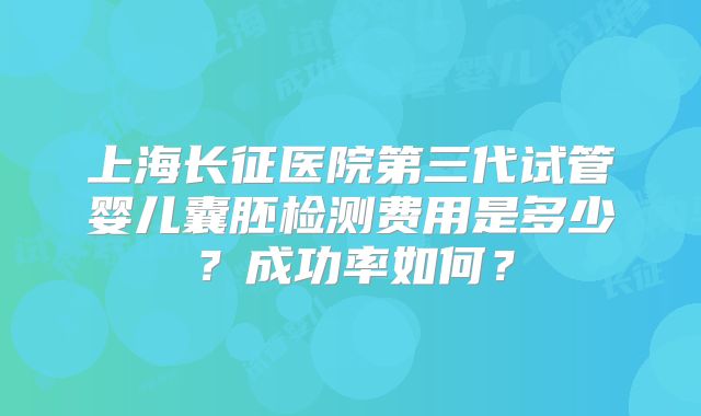 上海长征医院第三代试管婴儿囊胚检测费用是多少？成功率如何？
