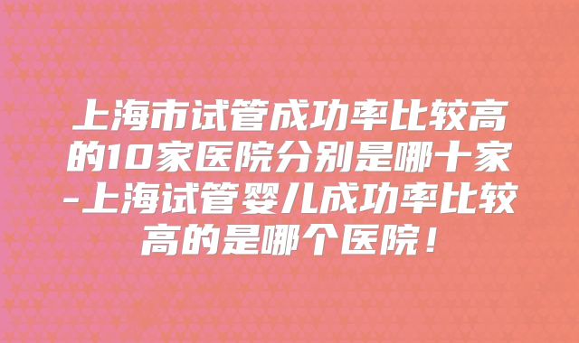 上海市试管成功率比较高的10家医院分别是哪十家-上海试管婴儿成功率比较高的是哪个医院！