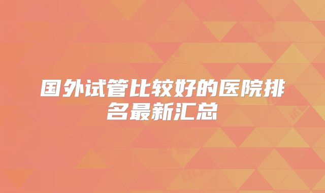 国外试管比较好的医院排名最新汇总
