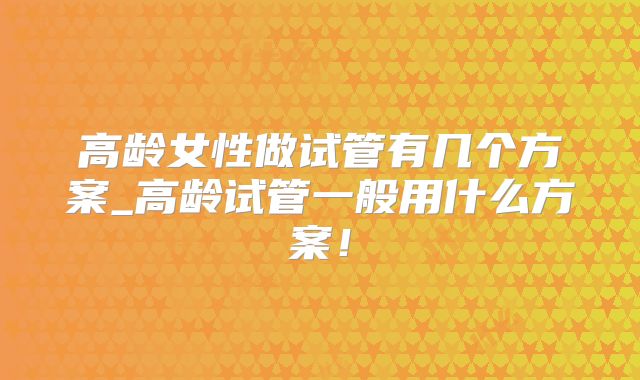 高龄女性做试管有几个方案_高龄试管一般用什么方案!