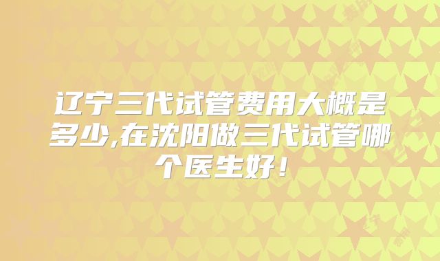 辽宁三代试管费用大概是多少,在沈阳做三代试管哪个医生好!