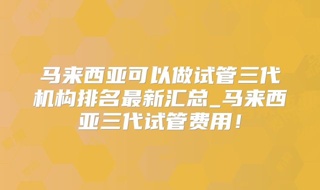 马来西亚可以做试管三代机构排名最新汇总_马来西亚三代试管费用！