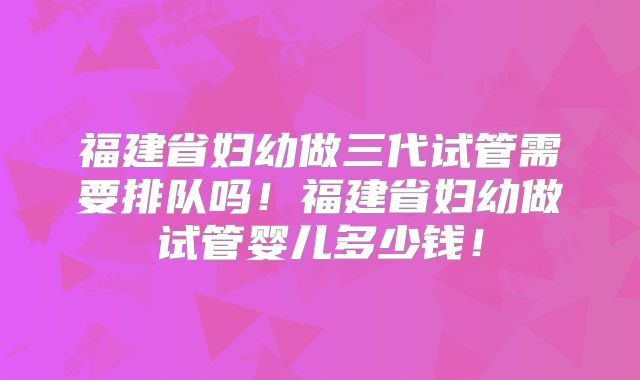 福建省妇幼做三代试管需要排队吗！福建省妇幼做试管婴儿多少钱！