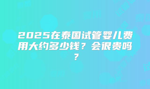 2025在泰国试管婴儿费用大约多少钱？会很贵吗？