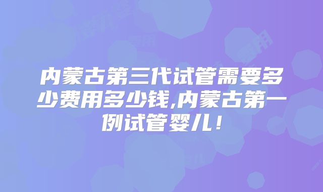 内蒙古第三代试管需要多少费用多少钱,内蒙古第一例试管婴儿！