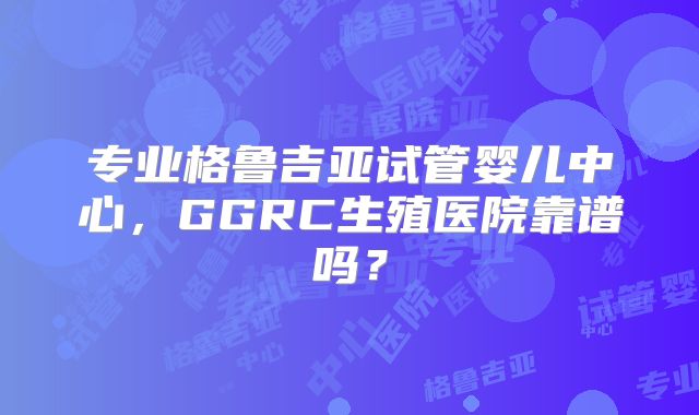 专业格鲁吉亚试管婴儿中心，GGRC生殖医院靠谱吗？