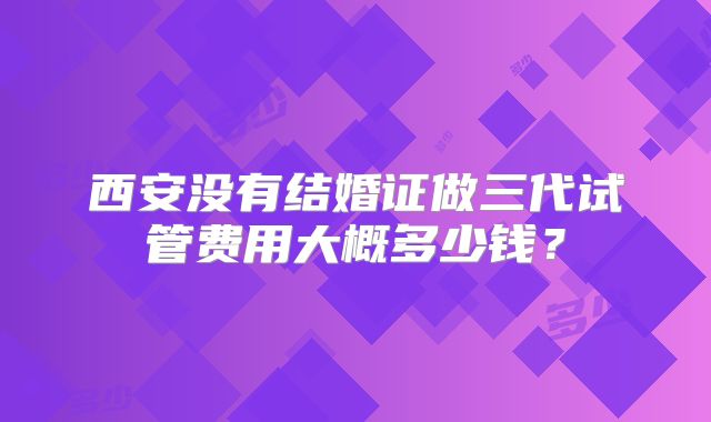 西安没有结婚证做三代试管费用大概多少钱？