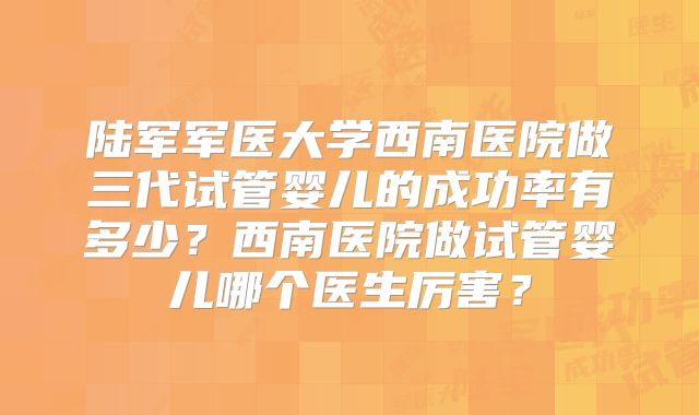 陆军军医大学西南医院做三代试管婴儿的成功率有多少?西南医院做试管婴儿哪个医生厉害?