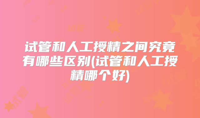 试管和人工授精之间究竟有哪些区别(试管和人工授精哪个好)