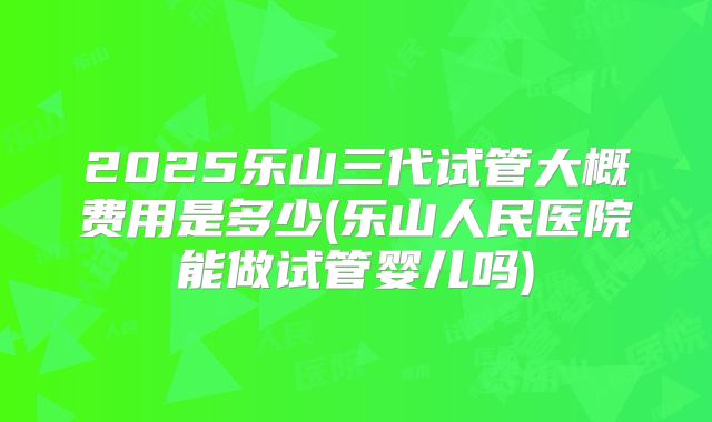 2025乐山三代试管大概费用是多少(乐山人民医院能做试管婴儿吗)