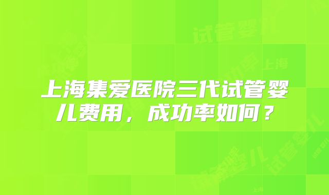 上海集爱医院三代试管婴儿费用,成功率如何?
