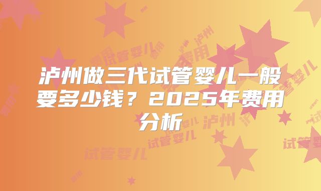 泸州做三代试管婴儿一般要多少钱?2025年费用分析