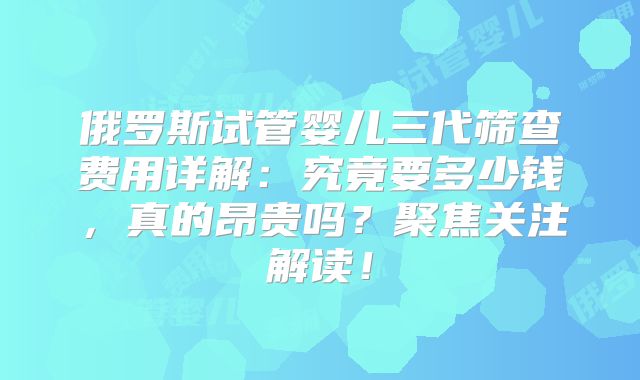 俄罗斯试管婴儿三代筛查费用详解:究竟要多少钱,真的昂贵吗?聚焦关注解读!