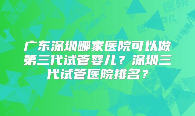 广东深圳哪家医院可以做第三代试管婴儿?深圳三代试管医院排名?