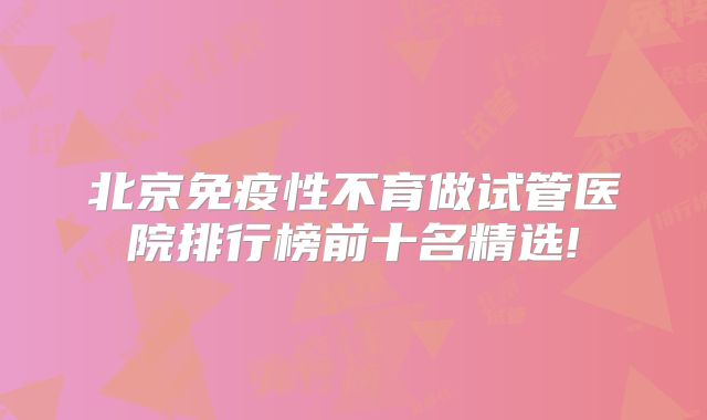 北京免疫性不育做试管医院排行榜前十名精选!