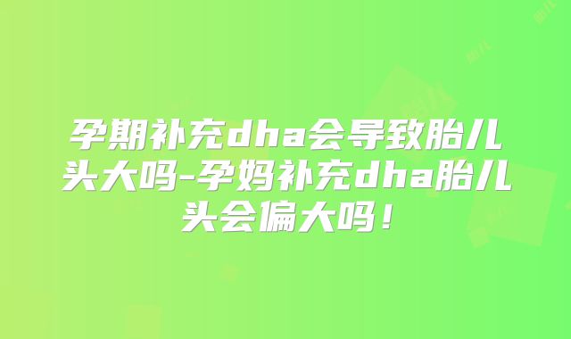 孕期补充dha会导致胎儿头大吗-孕妈补充dha胎儿头会偏大吗!