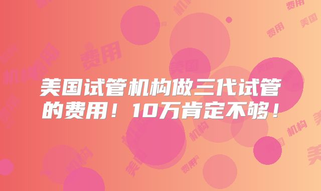 美国试管机构做三代试管的费用!10万肯定不够!