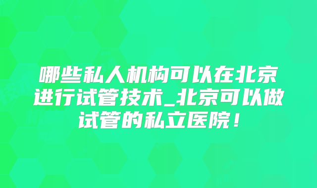 哪些私人机构可以在北京进行试管技术_北京可以做试管的私立医院！