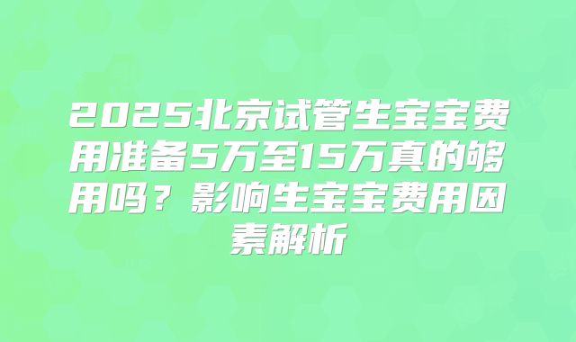 2025北京试管生宝宝费用准备5万至15万真的够用吗？影响生宝宝费用因素解析