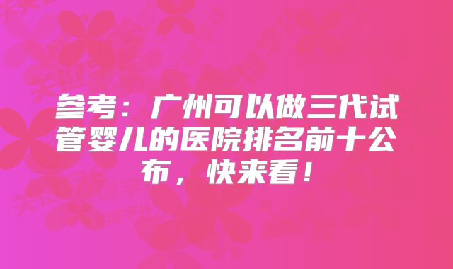 参考：广州可以做三代试管婴儿的医院排名前十公布，快来看！