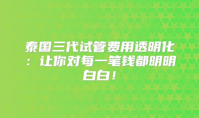 泰国三代试管费用透明化：让你对每一笔钱都明明白白！