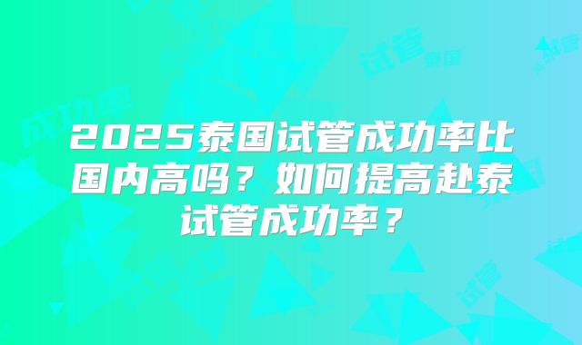 2025泰国试管成功率比国内高吗？如何提高赴泰试管成功率？