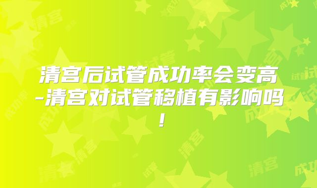 清宫后试管成功率会变高-清宫对试管移植有影响吗!