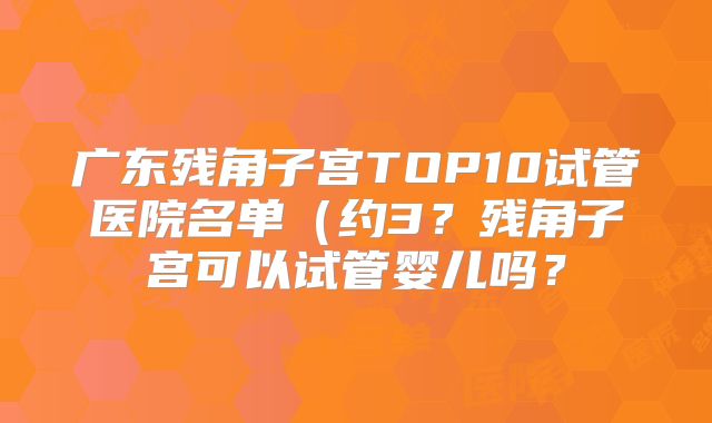 广东残角子宫TOP10试管医院名单（约3？残角子宫可以试管婴儿吗？