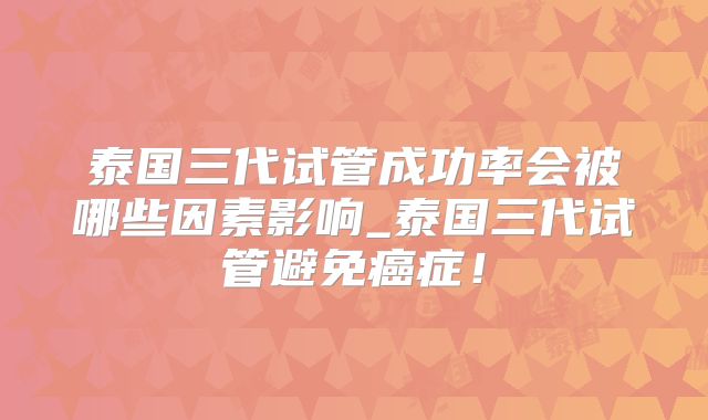 泰国三代试管成功率会被哪些因素影响_泰国三代试管避免癌症！