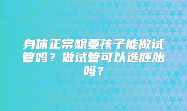 身体正常想要孩子能做试管吗?做试管可以选胚胎吗?