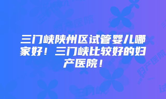 三门峡陕州区试管婴儿哪家好！三门峡比较好的妇产医院！
