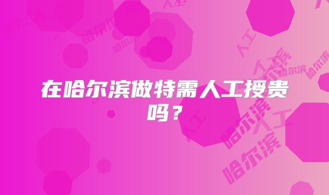 在哈尔滨做特需人工授贵吗?