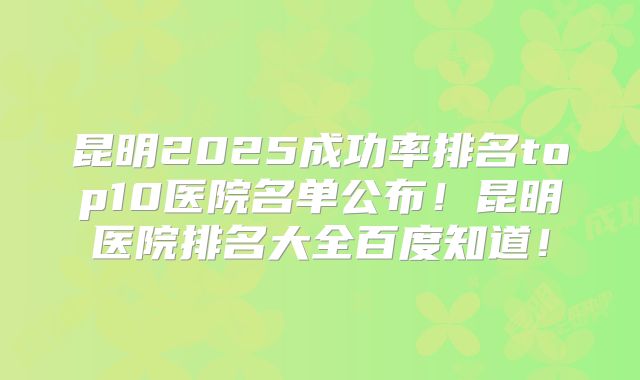 昆明2025成功率排名top10医院名单公布！昆明医院排名大全百度知道！
