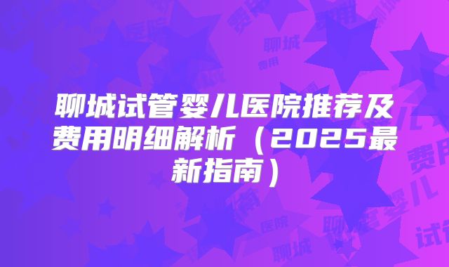 聊城试管婴儿医院推荐及费用明细解析（2025最新指南）