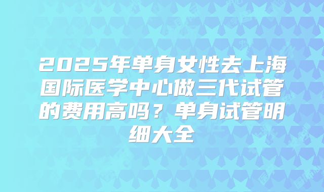 2025年单身女性去上海国际医学中心做三代试管的费用高吗？单身试管明细大全