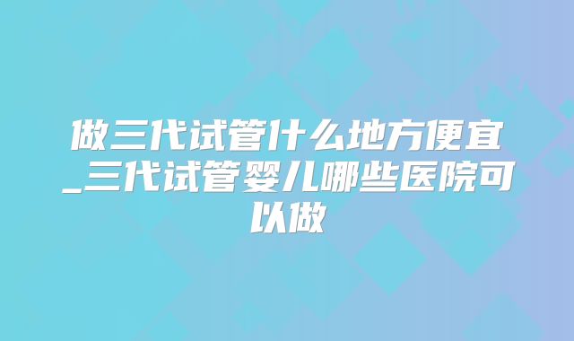做三代试管什么地方便宜_三代试管婴儿哪些医院可以做