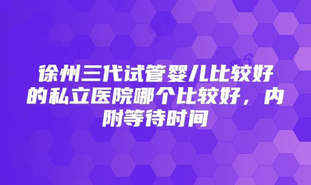 徐州三代试管婴儿比较好的私立医院哪个比较好,内附等待时间