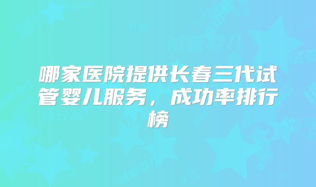 哪家医院提供长春三代试管婴儿服务，成功率排行榜