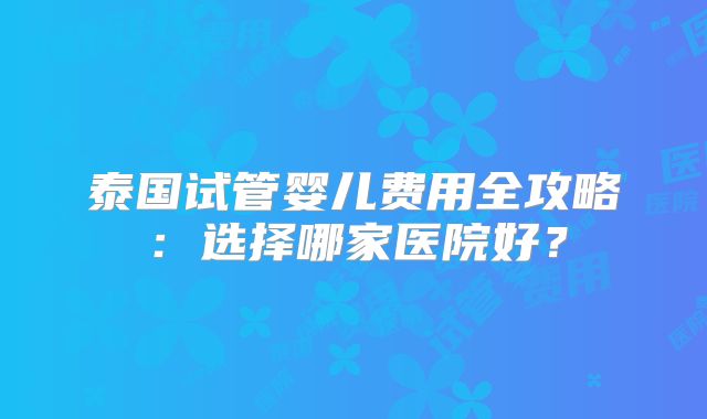 泰国试管婴儿费用全攻略:选择哪家医院好?